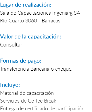 Lugar de realización: Sala de Capacitaciones Ingeniarg SA Río Cuarto 3060 - Barracas Valor de la capacitación: Consultar Formas de pago: Transferencia Bancaria o cheque. Incluye: Material de capacitación Servicios de Coffee Break Entrega de certificado de participación 